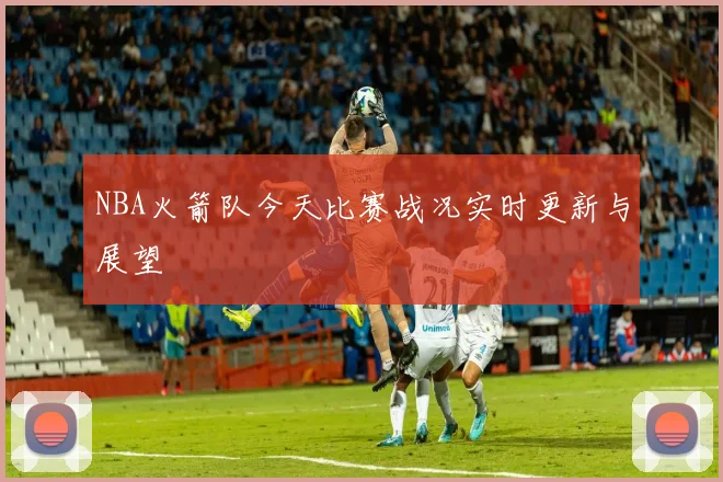 NBA火箭队今天比赛战况实时更新与展望
