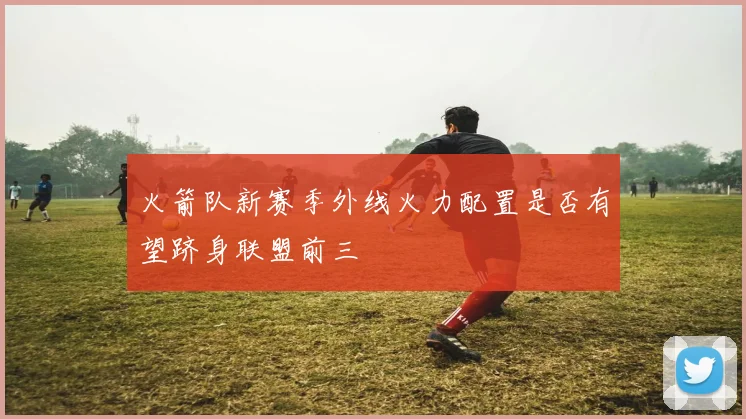 火箭队新赛季外线火力配置是否有望跻身联盟前三