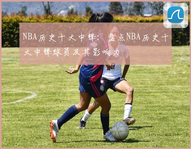 NBA历史十大中锋：盘点NBA历史十大中锋球员及其影响力