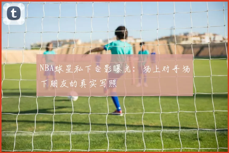 NBA球星私下合影曝光：场上对手场下朋友的真实写照